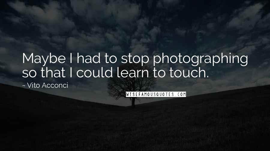 Vito Acconci Quotes: Maybe I had to stop photographing so that I could learn to touch.