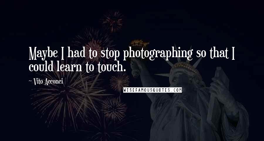 Vito Acconci Quotes: Maybe I had to stop photographing so that I could learn to touch.