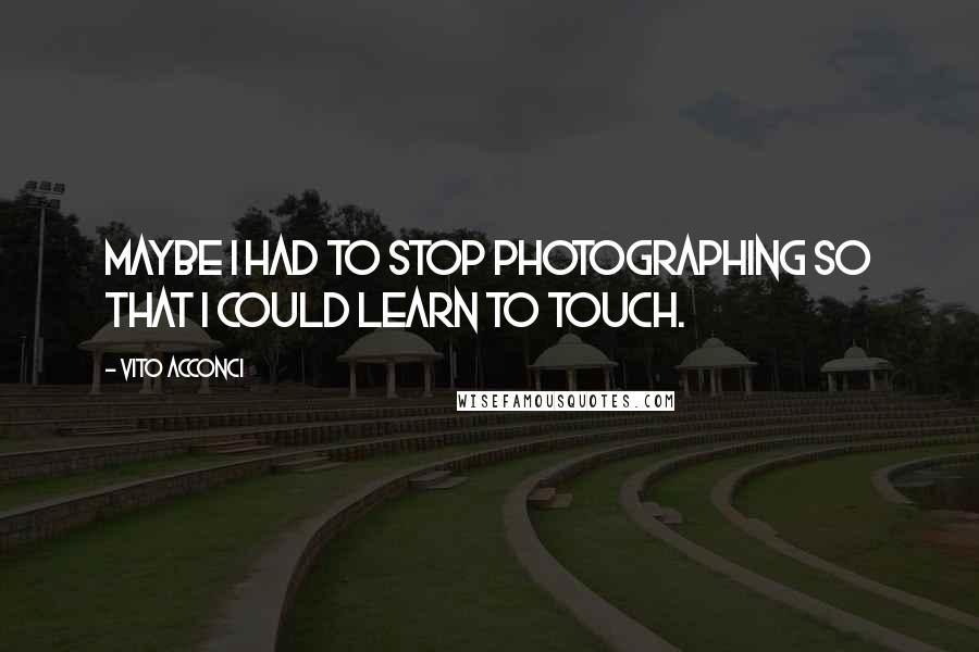 Vito Acconci Quotes: Maybe I had to stop photographing so that I could learn to touch.