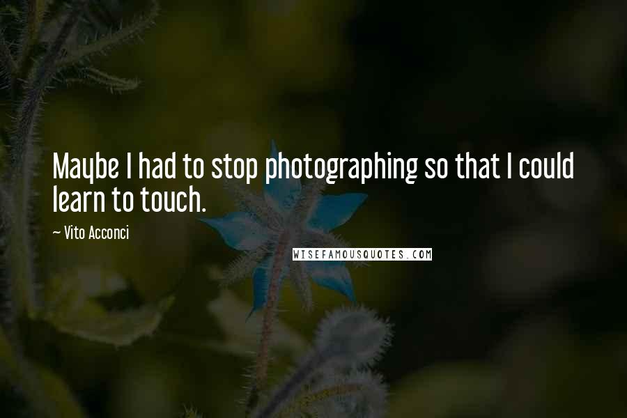 Vito Acconci Quotes: Maybe I had to stop photographing so that I could learn to touch.
