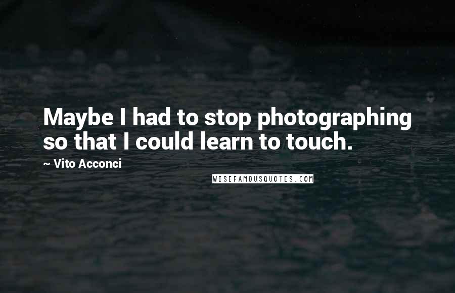 Vito Acconci Quotes: Maybe I had to stop photographing so that I could learn to touch.