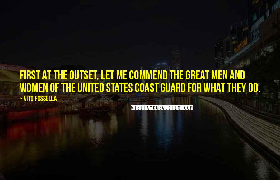 Vito Fossella Quotes: First at the outset, let me commend the great men and women of the United States Coast Guard for what they do.