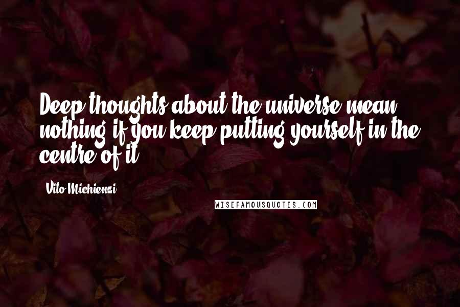 Vito Michienzi Quotes: Deep thoughts about the universe mean nothing if you keep putting yourself in the centre of it.