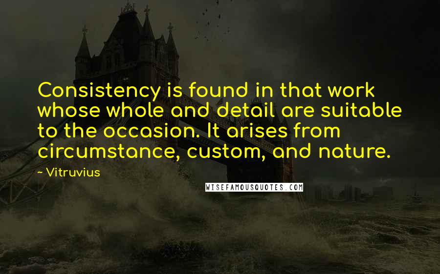 Vitruvius Quotes: Consistency is found in that work whose whole and detail are suitable to the occasion. It arises from circumstance, custom, and nature.