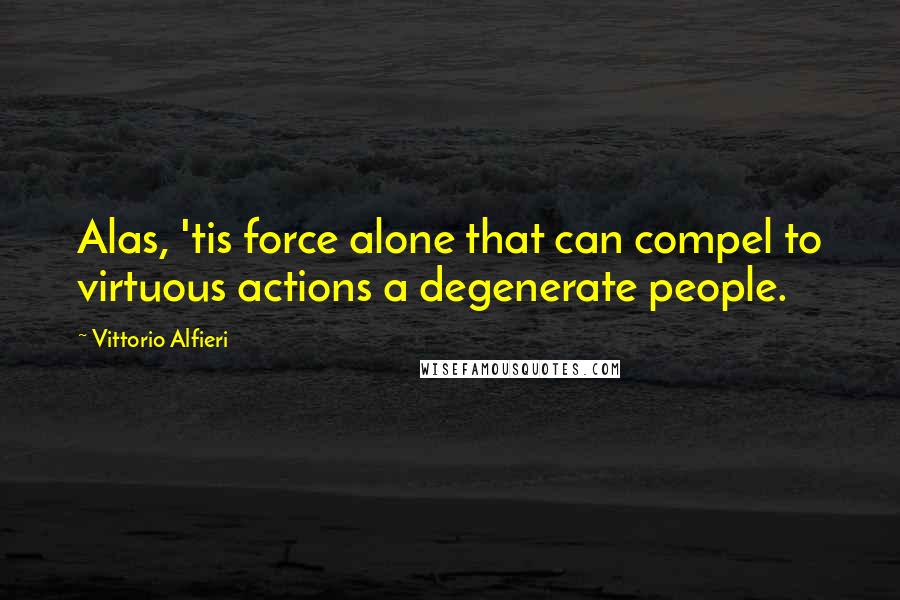 Vittorio Alfieri Quotes: Alas, 'tis force alone that can compel to virtuous actions a degenerate people.