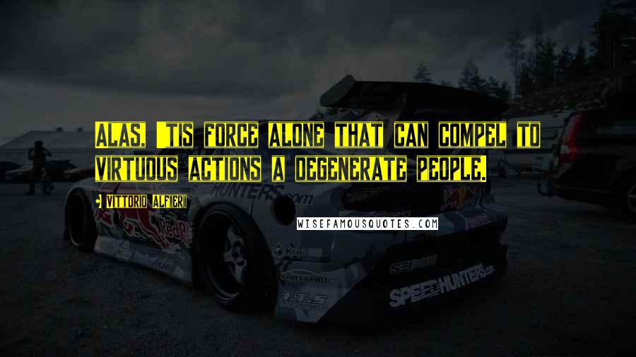 Vittorio Alfieri Quotes: Alas, 'tis force alone that can compel to virtuous actions a degenerate people.