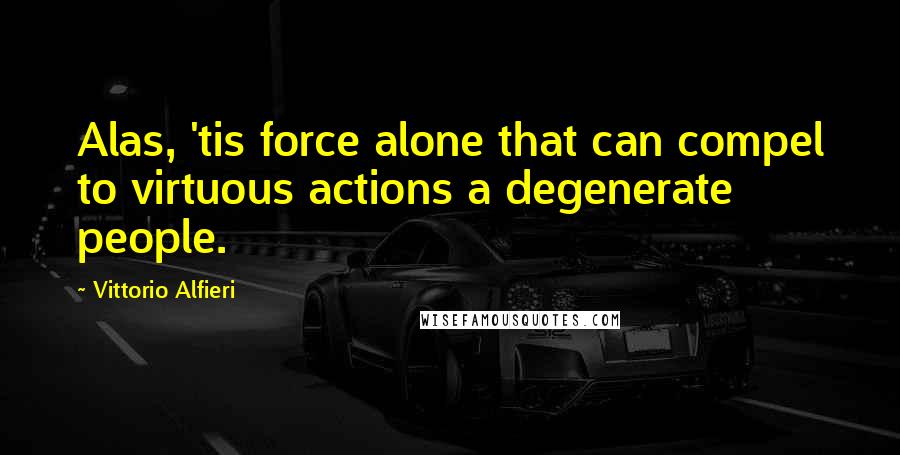 Vittorio Alfieri Quotes: Alas, 'tis force alone that can compel to virtuous actions a degenerate people.