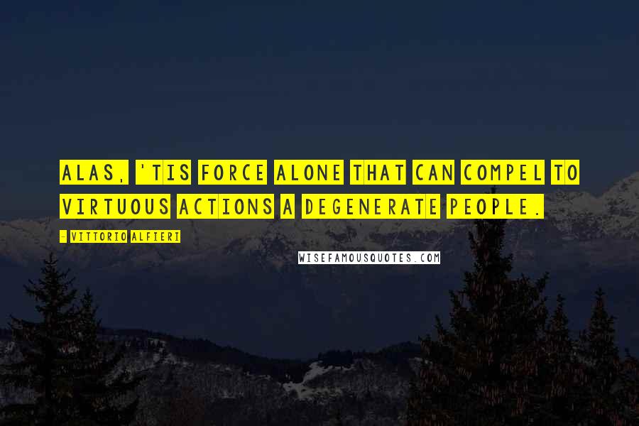 Vittorio Alfieri Quotes: Alas, 'tis force alone that can compel to virtuous actions a degenerate people.