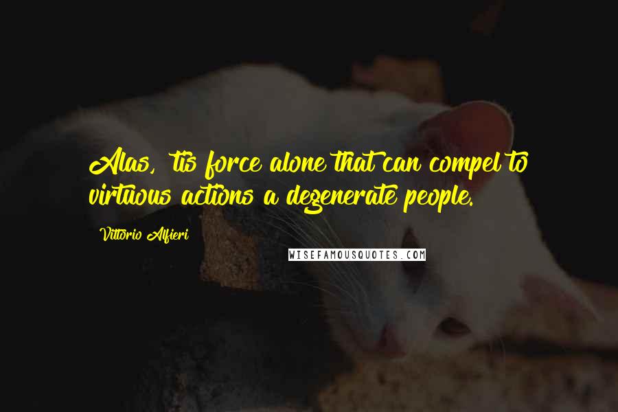 Vittorio Alfieri Quotes: Alas, 'tis force alone that can compel to virtuous actions a degenerate people.