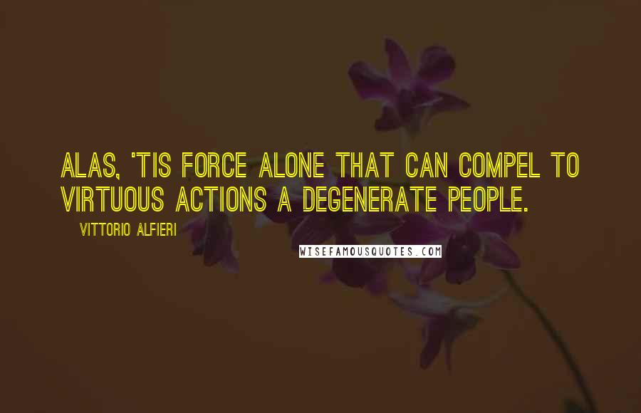 Vittorio Alfieri Quotes: Alas, 'tis force alone that can compel to virtuous actions a degenerate people.