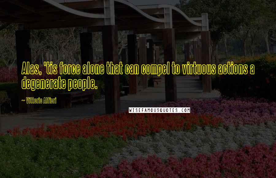 Vittorio Alfieri Quotes: Alas, 'tis force alone that can compel to virtuous actions a degenerate people.