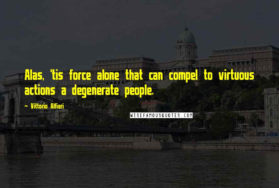 Vittorio Alfieri Quotes: Alas, 'tis force alone that can compel to virtuous actions a degenerate people.