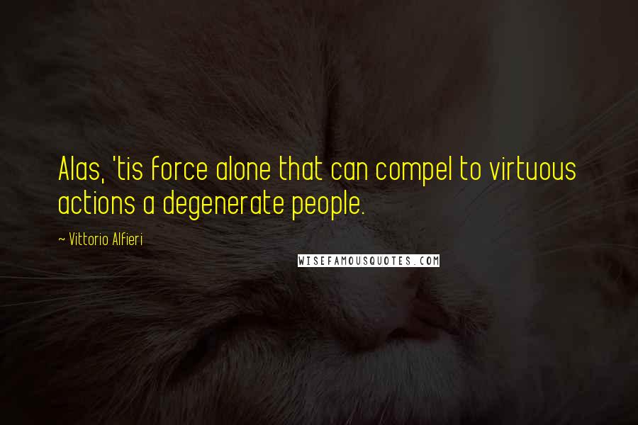 Vittorio Alfieri Quotes: Alas, 'tis force alone that can compel to virtuous actions a degenerate people.