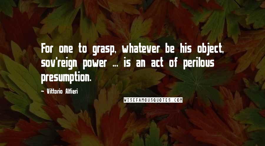 Vittorio Alfieri Quotes: For one to grasp, whatever be his object, sov'reign power ... is an act of perilous presumption.