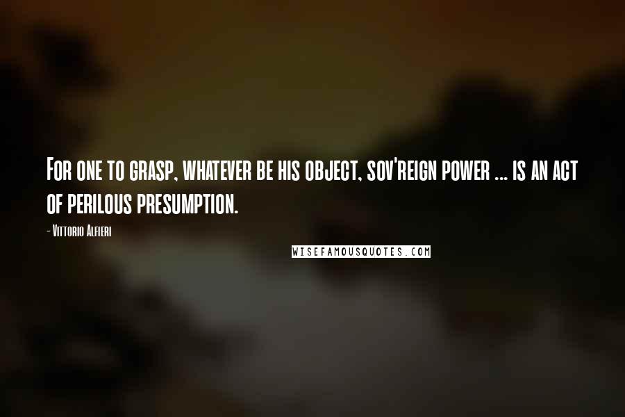 Vittorio Alfieri Quotes: For one to grasp, whatever be his object, sov'reign power ... is an act of perilous presumption.