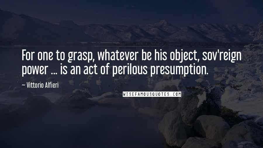 Vittorio Alfieri Quotes: For one to grasp, whatever be his object, sov'reign power ... is an act of perilous presumption.