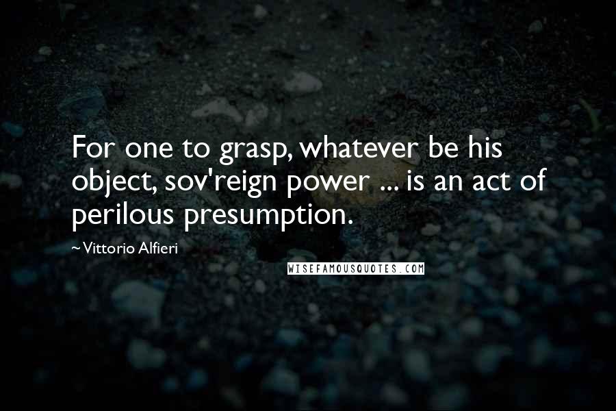 Vittorio Alfieri Quotes: For one to grasp, whatever be his object, sov'reign power ... is an act of perilous presumption.