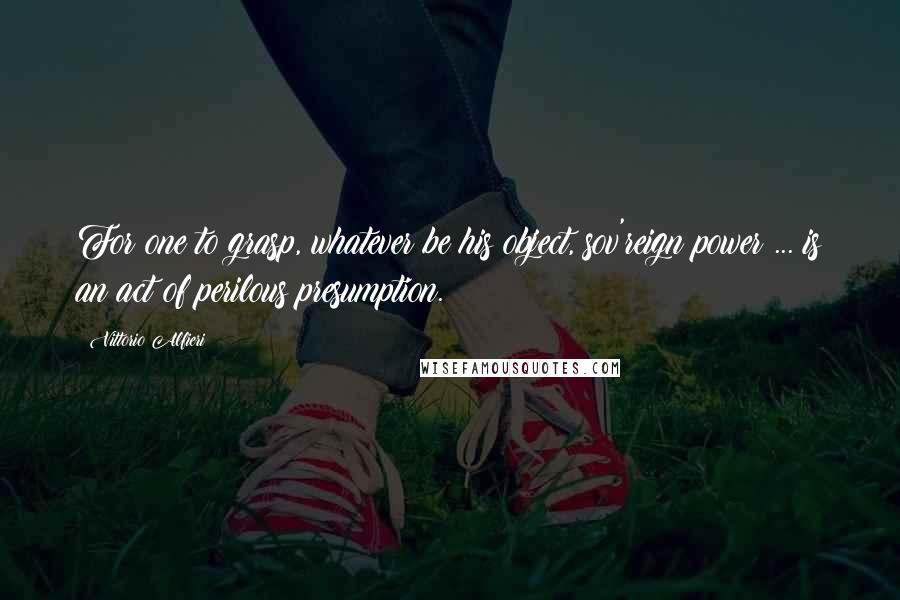 Vittorio Alfieri Quotes: For one to grasp, whatever be his object, sov'reign power ... is an act of perilous presumption.