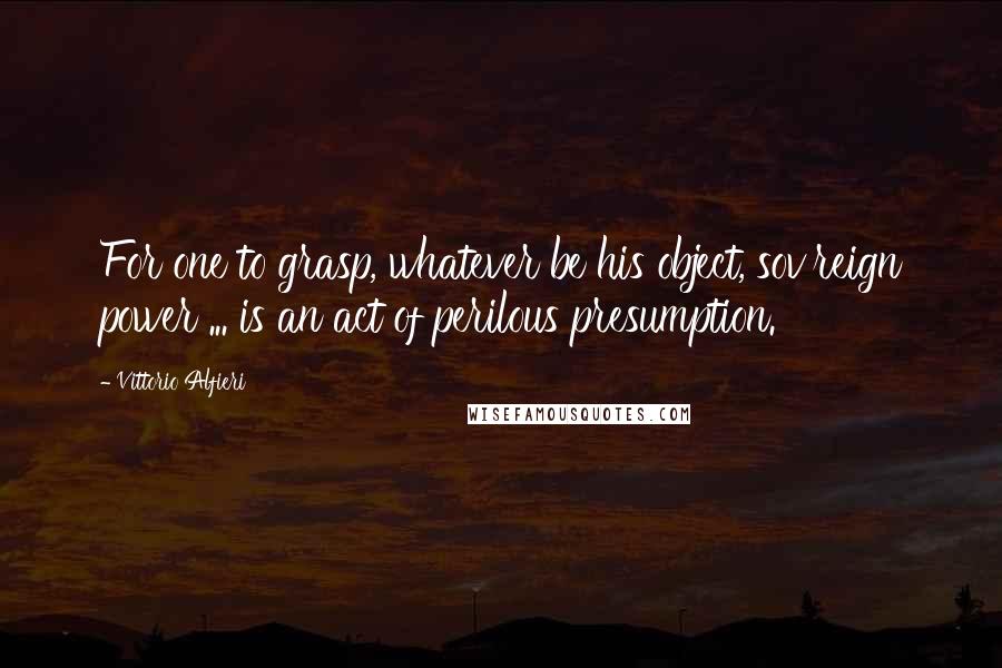 Vittorio Alfieri Quotes: For one to grasp, whatever be his object, sov'reign power ... is an act of perilous presumption.