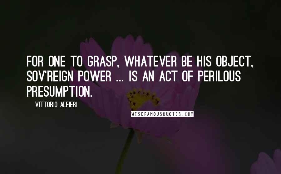 Vittorio Alfieri Quotes: For one to grasp, whatever be his object, sov'reign power ... is an act of perilous presumption.