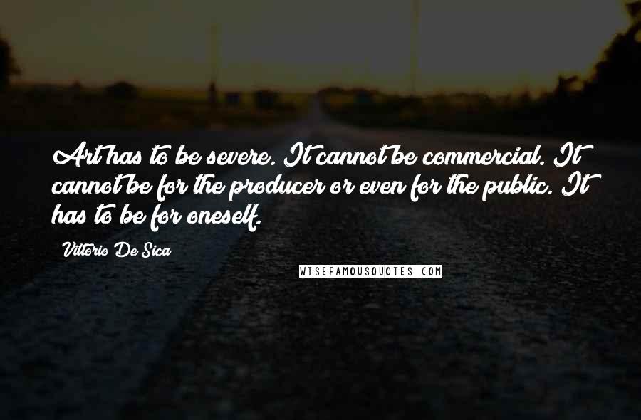 Vittorio De Sica Quotes: Art has to be severe. It cannot be commercial. It cannot be for the producer or even for the public. It has to be for oneself.