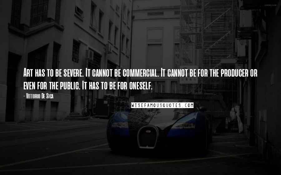 Vittorio De Sica Quotes: Art has to be severe. It cannot be commercial. It cannot be for the producer or even for the public. It has to be for oneself.