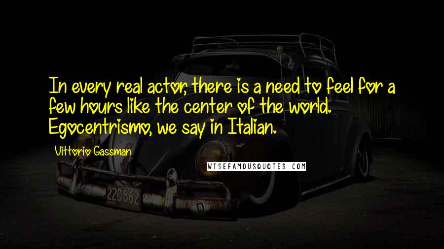 Vittorio Gassman Quotes: In every real actor, there is a need to feel for a few hours like the center of the world. Egocentrismo, we say in Italian.