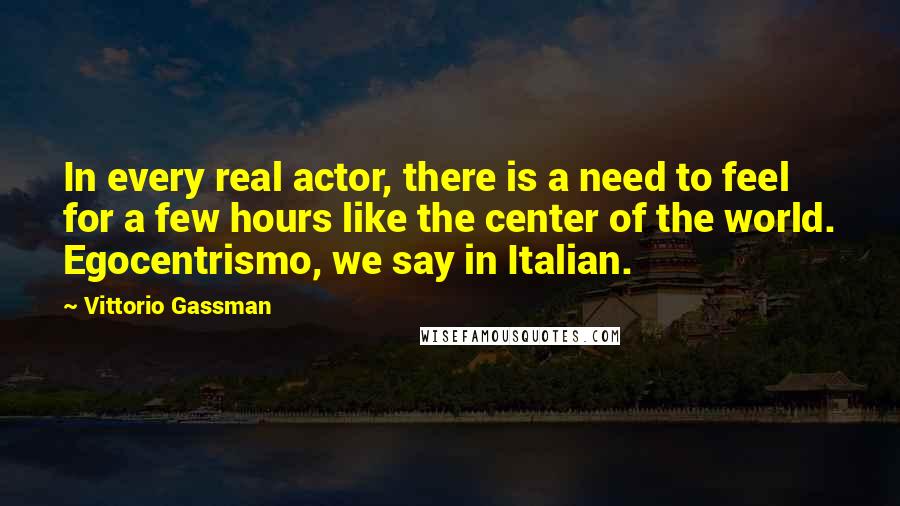 Vittorio Gassman Quotes: In every real actor, there is a need to feel for a few hours like the center of the world. Egocentrismo, we say in Italian.