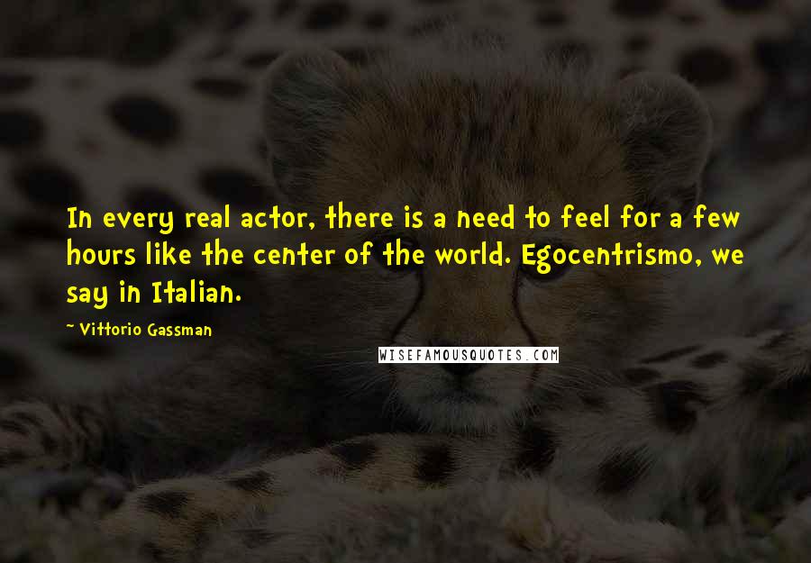 Vittorio Gassman Quotes: In every real actor, there is a need to feel for a few hours like the center of the world. Egocentrismo, we say in Italian.