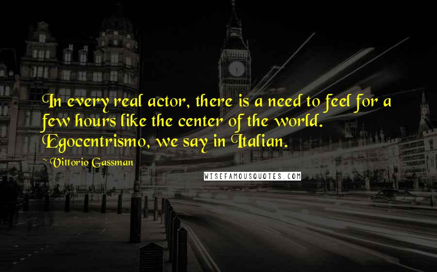 Vittorio Gassman Quotes: In every real actor, there is a need to feel for a few hours like the center of the world. Egocentrismo, we say in Italian.