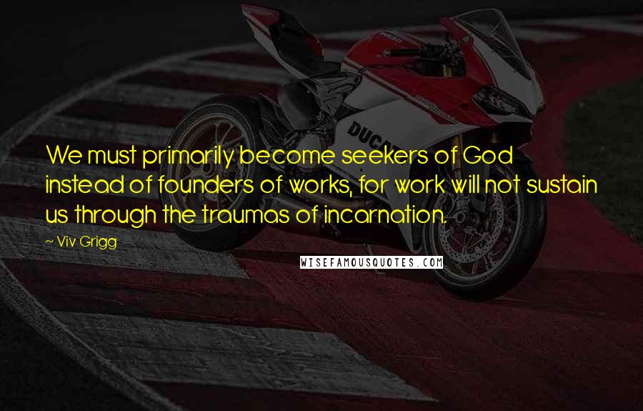 Viv Grigg Quotes: We must primarily become seekers of God instead of founders of works, for work will not sustain us through the traumas of incarnation.