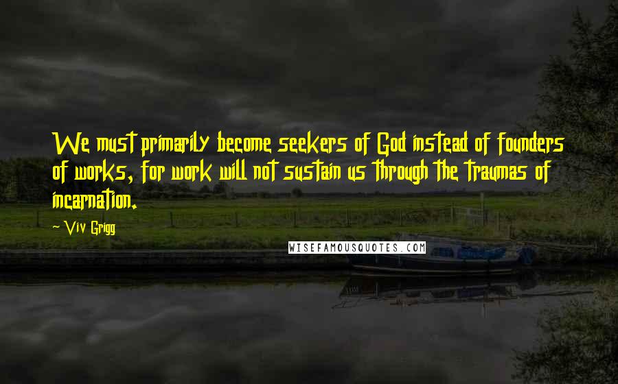 Viv Grigg Quotes: We must primarily become seekers of God instead of founders of works, for work will not sustain us through the traumas of incarnation.