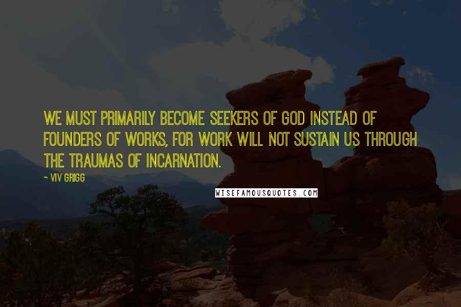 Viv Grigg Quotes: We must primarily become seekers of God instead of founders of works, for work will not sustain us through the traumas of incarnation.