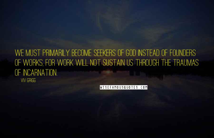 Viv Grigg Quotes: We must primarily become seekers of God instead of founders of works, for work will not sustain us through the traumas of incarnation.