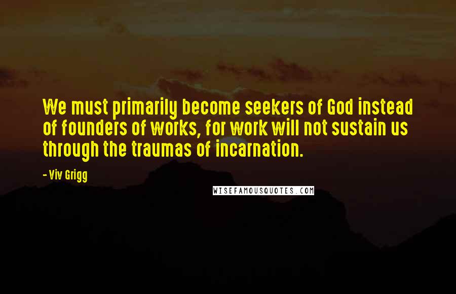 Viv Grigg Quotes: We must primarily become seekers of God instead of founders of works, for work will not sustain us through the traumas of incarnation.