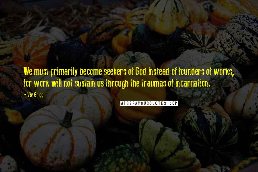 Viv Grigg Quotes: We must primarily become seekers of God instead of founders of works, for work will not sustain us through the traumas of incarnation.