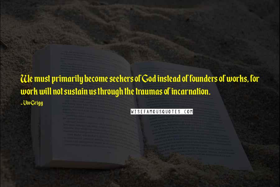 Viv Grigg Quotes: We must primarily become seekers of God instead of founders of works, for work will not sustain us through the traumas of incarnation.