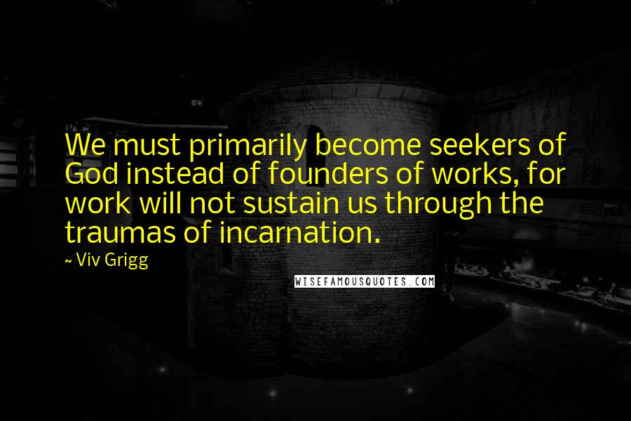 Viv Grigg Quotes: We must primarily become seekers of God instead of founders of works, for work will not sustain us through the traumas of incarnation.