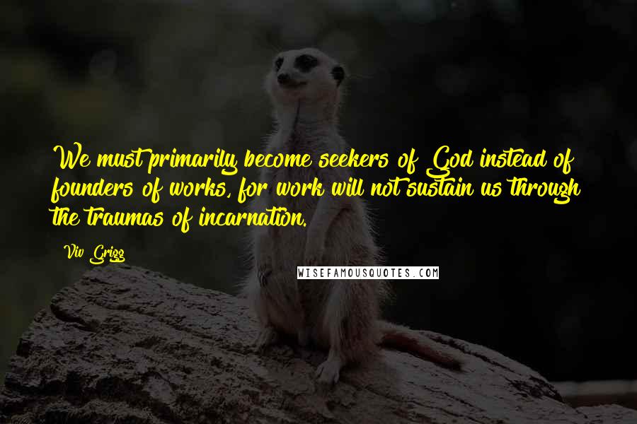 Viv Grigg Quotes: We must primarily become seekers of God instead of founders of works, for work will not sustain us through the traumas of incarnation.