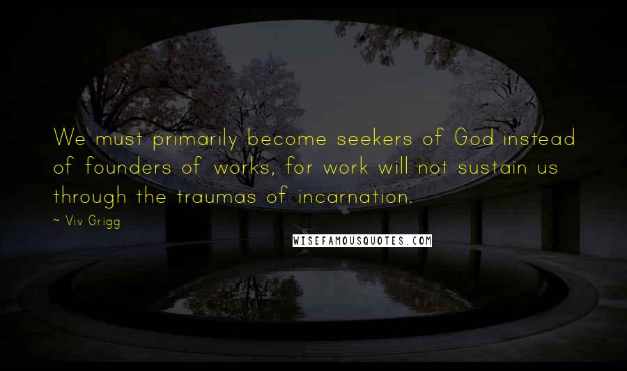 Viv Grigg Quotes: We must primarily become seekers of God instead of founders of works, for work will not sustain us through the traumas of incarnation.