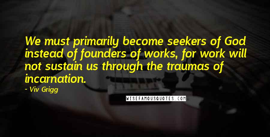 Viv Grigg Quotes: We must primarily become seekers of God instead of founders of works, for work will not sustain us through the traumas of incarnation.