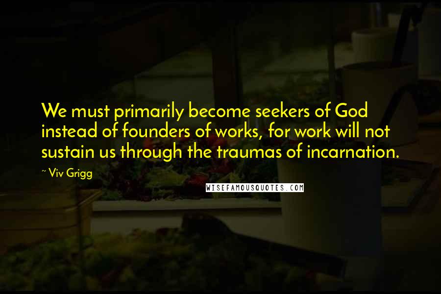 Viv Grigg Quotes: We must primarily become seekers of God instead of founders of works, for work will not sustain us through the traumas of incarnation.