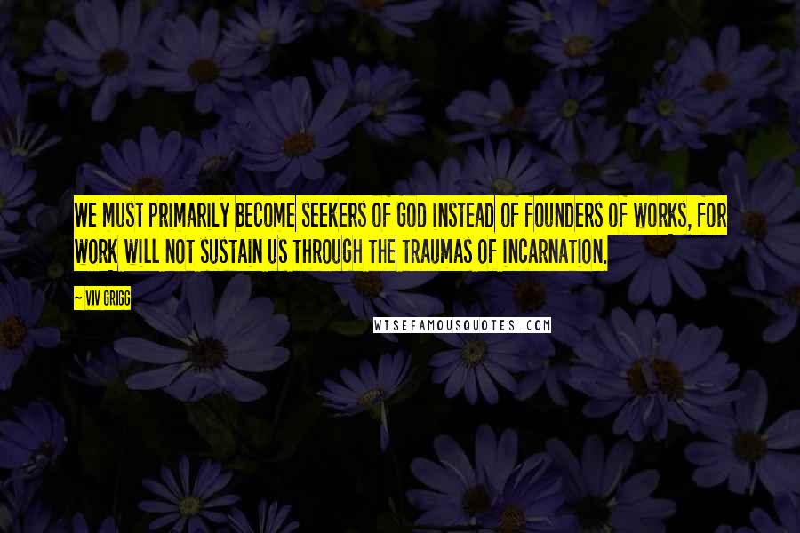 Viv Grigg Quotes: We must primarily become seekers of God instead of founders of works, for work will not sustain us through the traumas of incarnation.