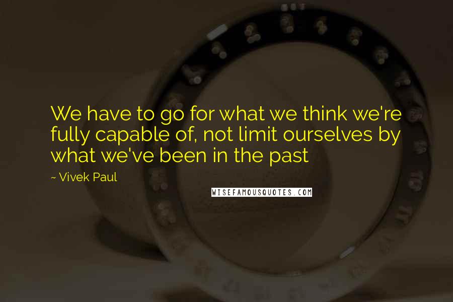 Vivek Paul Quotes: We have to go for what we think we're fully capable of, not limit ourselves by what we've been in the past