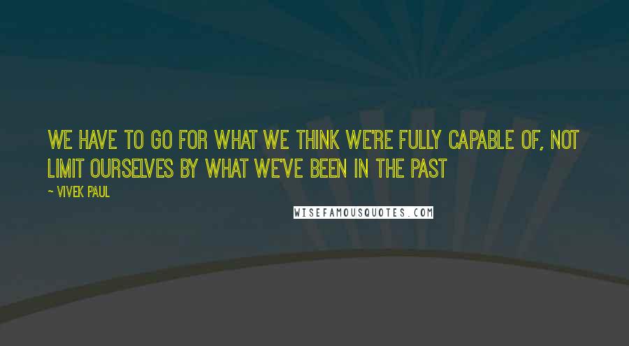 Vivek Paul Quotes: We have to go for what we think we're fully capable of, not limit ourselves by what we've been in the past