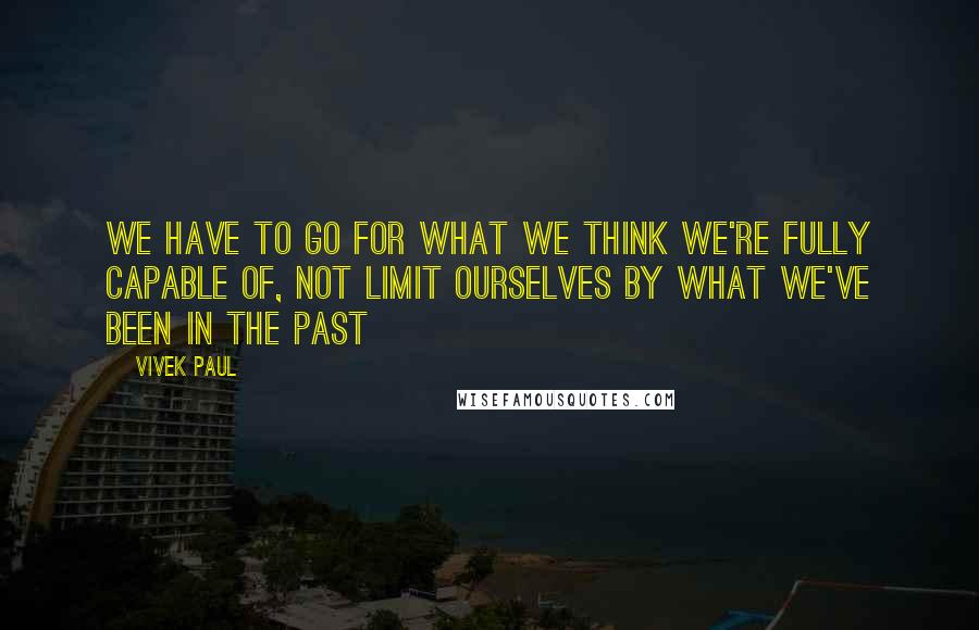 Vivek Paul Quotes: We have to go for what we think we're fully capable of, not limit ourselves by what we've been in the past