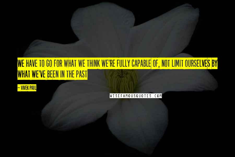 Vivek Paul Quotes: We have to go for what we think we're fully capable of, not limit ourselves by what we've been in the past