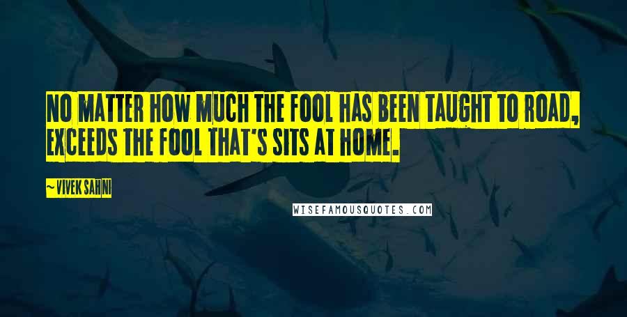 Vivek Sahni Quotes: No matter how much the fool has been taught to road, exceeds the fool that's sits at home.