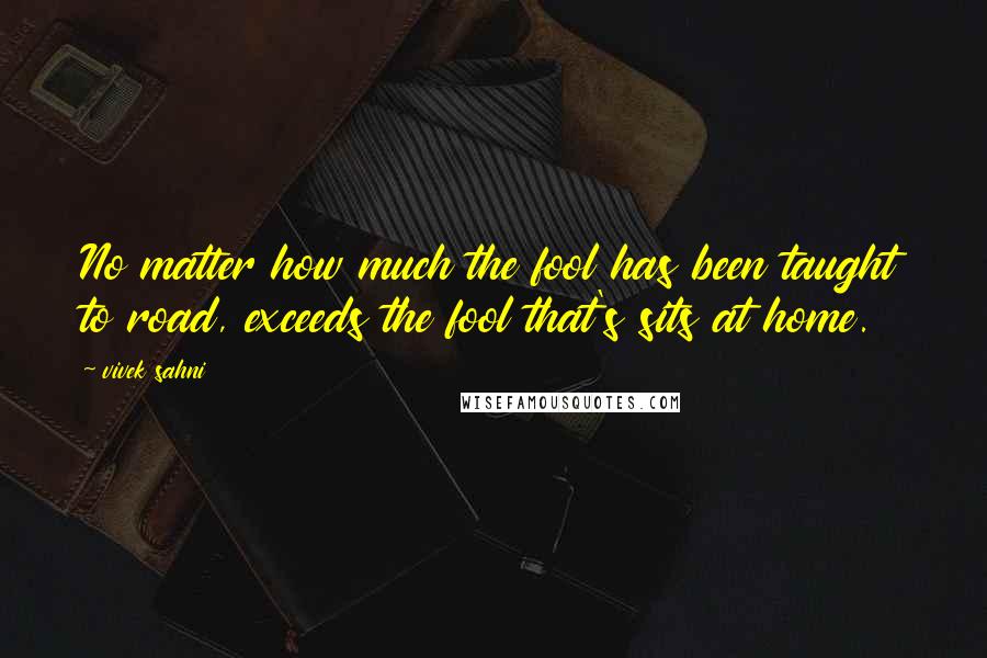 Vivek Sahni Quotes: No matter how much the fool has been taught to road, exceeds the fool that's sits at home.