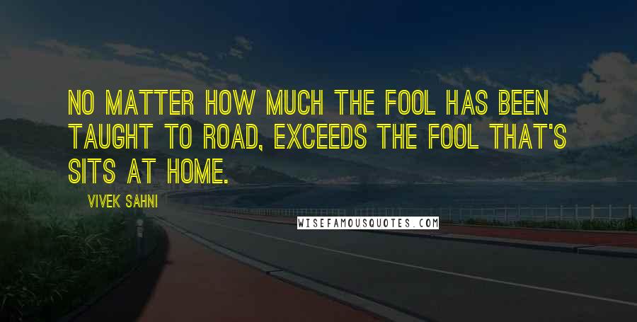 Vivek Sahni Quotes: No matter how much the fool has been taught to road, exceeds the fool that's sits at home.